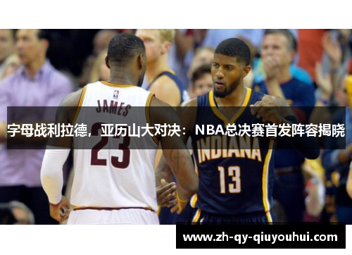 字母战利拉德,亚历山大对决:NBA总决赛首发阵容揭晓