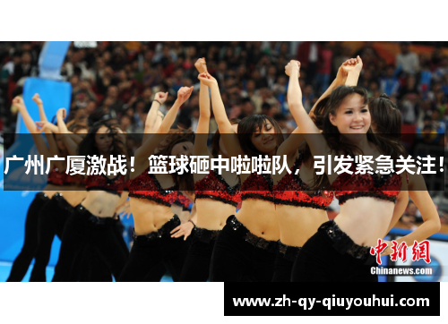 广州广厦激战!篮球砸中啦啦队,引发紧急关注! 广州广厦激战!篮球砸中啦啦队,引发紧急关注!